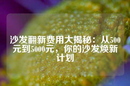 沙发翻新费用大揭秘：从500元到5000元，你的沙发焕新计划