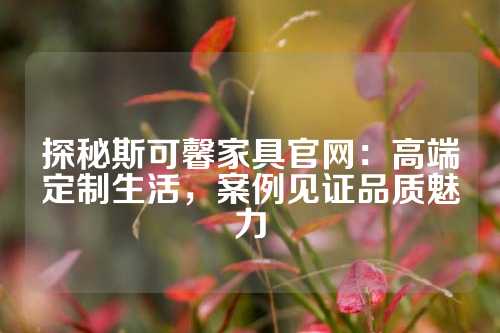 探秘斯可馨家具官网：高端定制生活，案例见证品质魅力