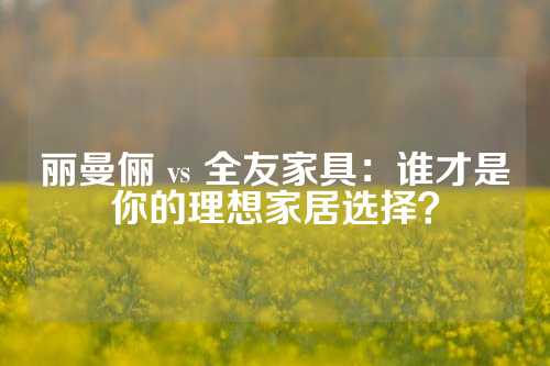 丽曼俪 vs 全友家具：谁才是你的理想家居选择？
