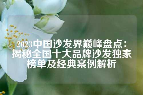 2023中国沙发界巅峰盘点:揭秘全国十大品牌沙发独家榜单及经典案例解析