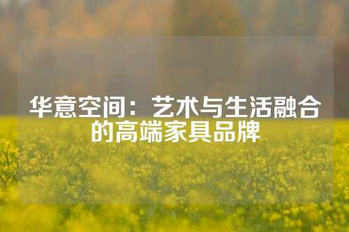 华意空间：艺术与生活融合的高端家具品牌