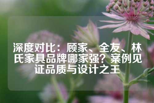 深度对比：顾家、全友、林氏家具品牌哪家强？案例见证品质与设计之王
