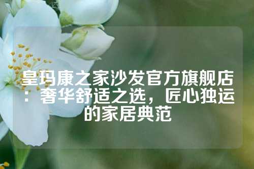 皇玛康之家沙发官方旗舰店：奢华舒适之选，匠心独运的家居典范