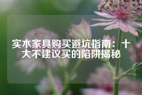 实木家具购买避坑指南：十大不建议买的陷阱揭秘