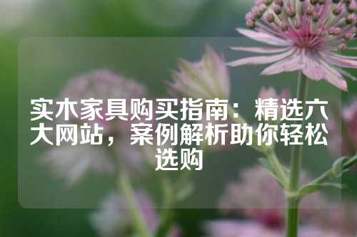 实木家具购买指南：精选六大网站，案例解析助你轻松选购