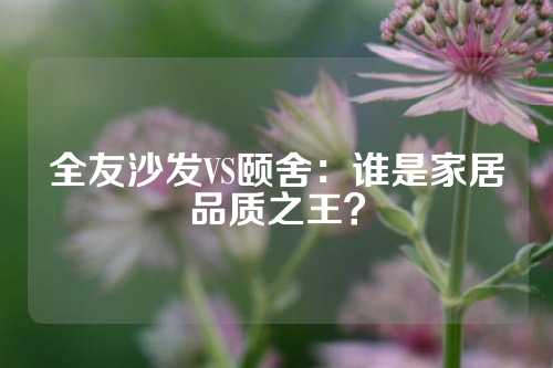 全友沙发VS颐舍：谁是家居品质之王？
