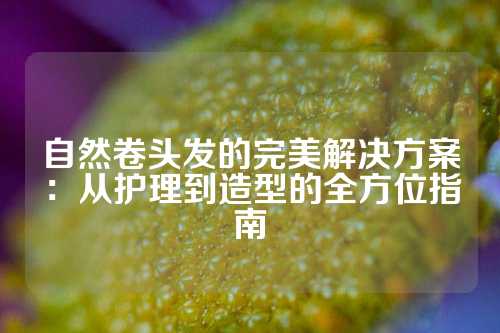 自然卷头发的完美解决方案：从护理到造型的全方位指南