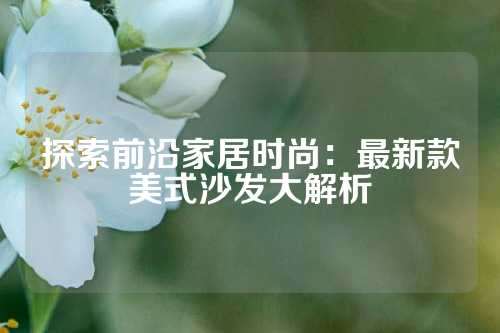 探索前沿家居时尚：最新款美式沙发大解析