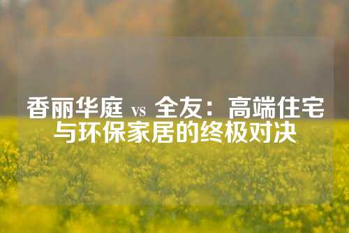 香丽华庭 vs 全友：高端住宅与环保家居的终极对决