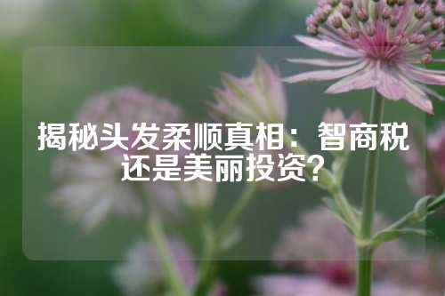 揭秘头发柔顺真相：智商税还是美丽投资？