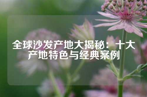 全球沙发产地大揭秘:十大产地特色与经典案例