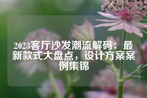 2023客厅沙发潮流解码：最新款式大盘点，设计方案案例集锦