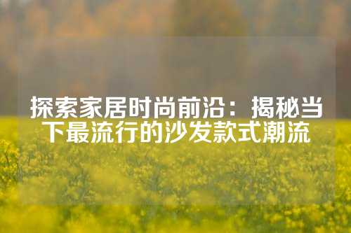 探索家居时尚前沿：揭秘当下最流行的沙发款式潮流