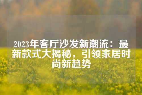 2023年客厅沙发新潮流：最新款式大揭秘，引领家居时尚新趋势