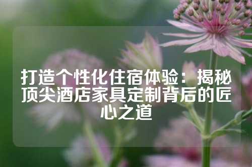 打造个性化住宿体验：揭秘顶尖酒店家具定制背后的匠心之道