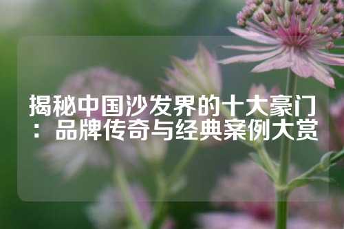 揭秘中国沙发界的十大豪门：品牌传奇与经典案例大赏