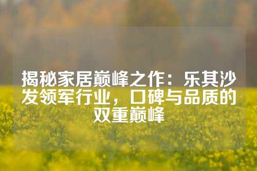 揭秘家居巅峰之作：乐其沙发领军行业，口碑与品质的双重巅峰