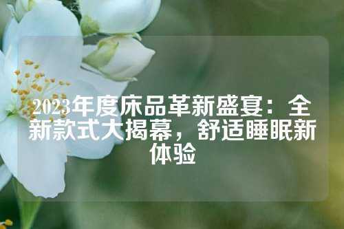 2023年度床品革新盛宴:全新款式大揭幕,舒适睡眠新体验
