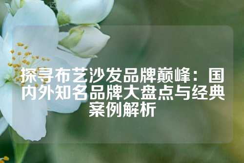探寻布艺沙发品牌巅峰：国内外知名品牌大盘点与经典案例解析