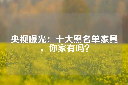央视曝光：十大黑名单家具，你家有吗？