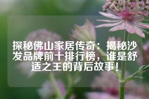 探秘佛山家居传奇：揭秘沙发品牌前十排行榜，谁是舒适之王的背后故事！