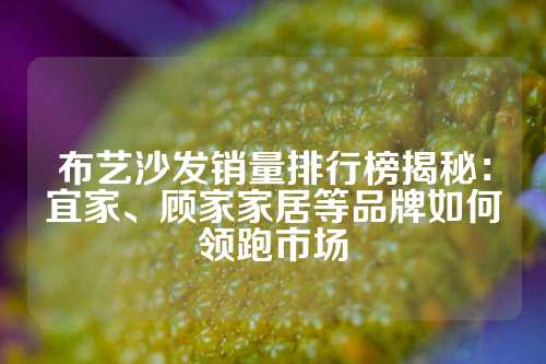 布艺沙发销量排行榜揭秘：宜家、顾家家居等品牌如何领跑市场
