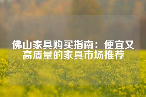 佛山家具购买指南：便宜又高质量的家具市场推荐