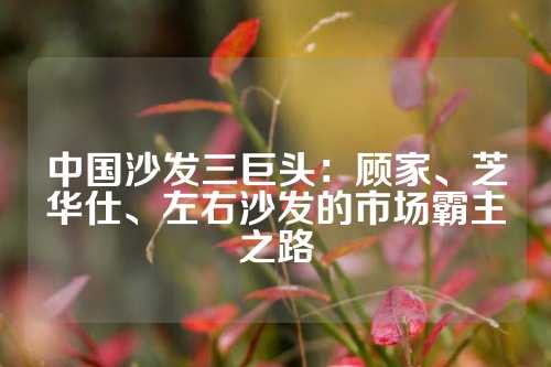 中国沙发三巨头：顾家、芝华仕、左右沙发的市场霸主之路