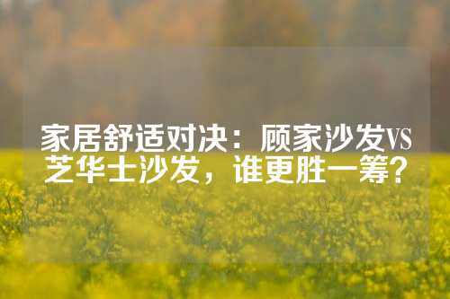 家居舒适对决：顾家沙发VS芝华士沙发，谁更胜一筹？