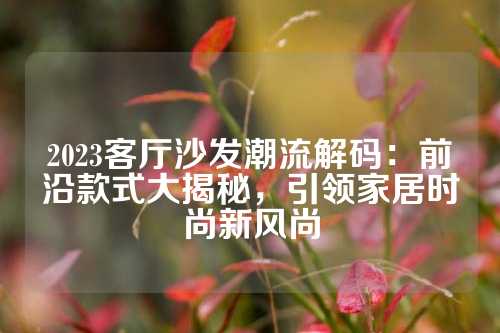 2023客厅沙发潮流解码：前沿款式大揭秘，引领家居时尚新风尚