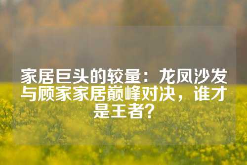 家居巨头的较量：龙凤沙发与顾家家居巅峰对决，谁才是王者？