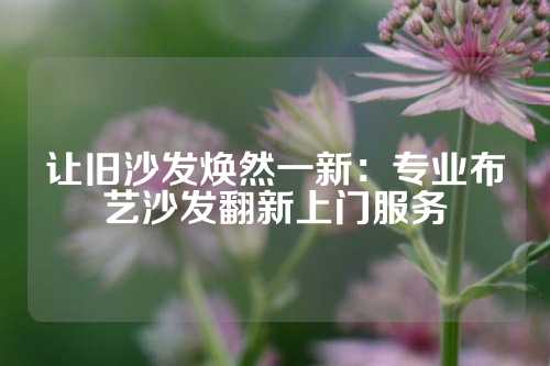 让旧沙发焕然一新：专业布艺沙发翻新上门服务