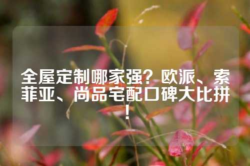 全屋定制哪家强？欧派、索菲亚、尚品宅配口碑大比拼！