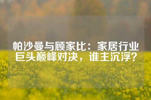 帕沙曼与顾家比：家居行业巨头巅峰对决，谁主沉浮？