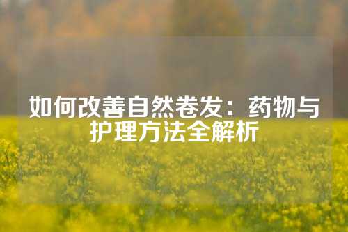 如何改善自然卷发：药物与护理方法全解析