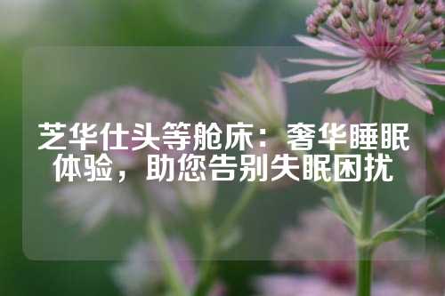 芝华仕头等舱床：奢华睡眠体验，助您告别失眠困扰