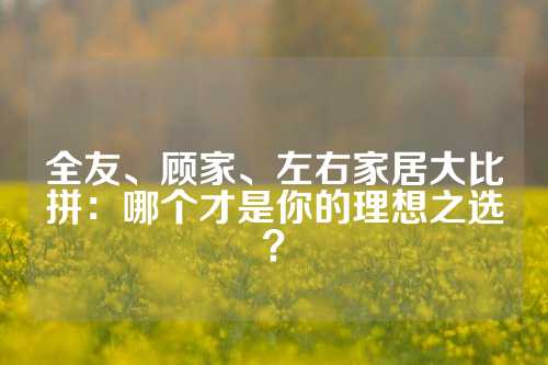 全友、顾家、左右家居大比拼：哪个才是你的理想之选？