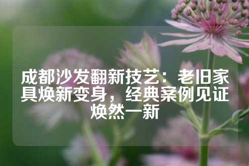 成都沙发翻新技艺：老旧家具焕新变身，经典案例见证焕然一新