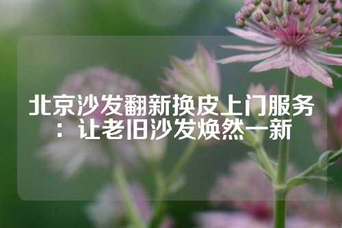 北京沙发翻新换皮上门服务：让老旧沙发焕然一新