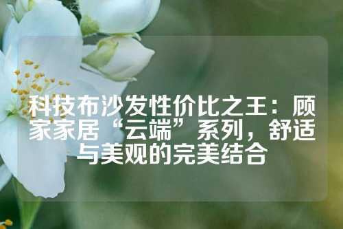 科技布沙发性价比之王：顾家家居“云端”系列，舒适与美观的完美结合