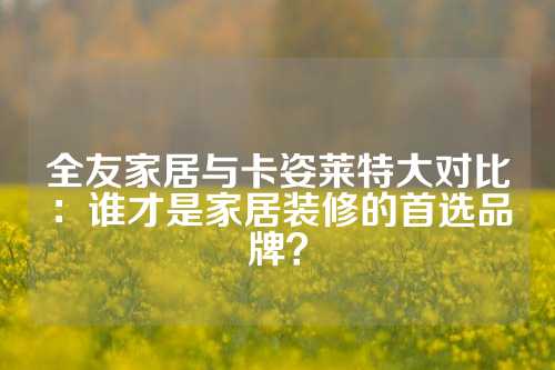 全友家居与卡姿莱特大对比：谁才是家居装修的首选品牌？