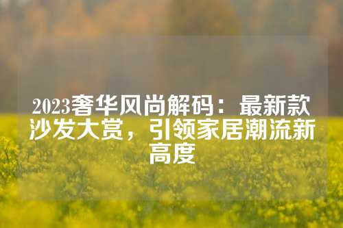 2023奢华风尚解码：最新款沙发大赏，引领家居潮流新高度