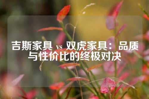 吉斯家具 vs 双虎家具：品质与性价比的终极对决