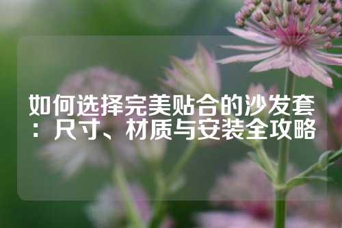 如何选择完美贴合的沙发套：尺寸、材质与安装全攻略