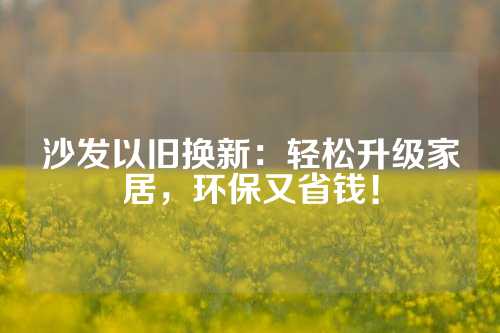 沙发以旧换新：轻松升级家居，环保又省钱！
