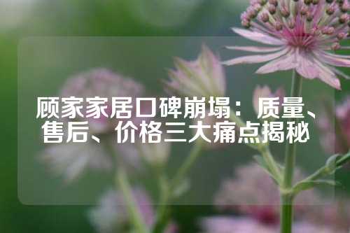 顾家家居口碑崩塌：质量、售后、价格三大痛点揭秘