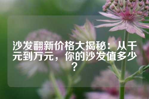 沙发翻新价格大揭秘：从千元到万元，你的沙发值多少？