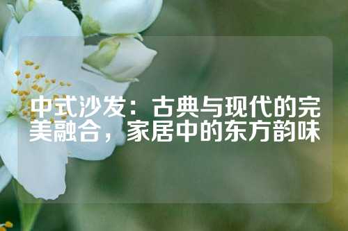 中式沙发：古典与现代的完美融合，家居中的东方韵味