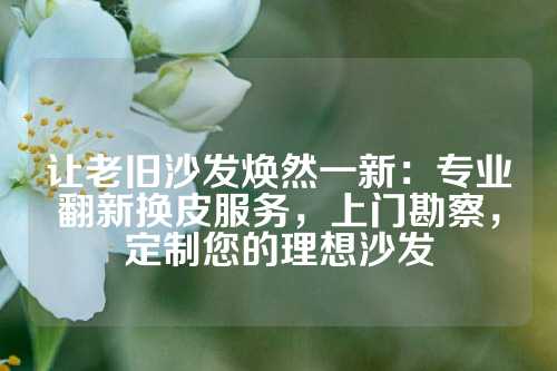 让老旧沙发焕然一新：专业翻新换皮服务，上门勘察，定制您的理想沙发
