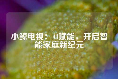 小鲸电视：AI赋能，开启智能家庭新纪元
